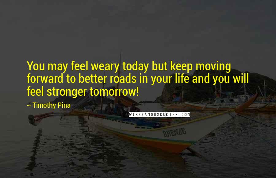 Timothy Pina Quotes: You may feel weary today but keep moving forward to better roads in your life and you will feel stronger tomorrow!