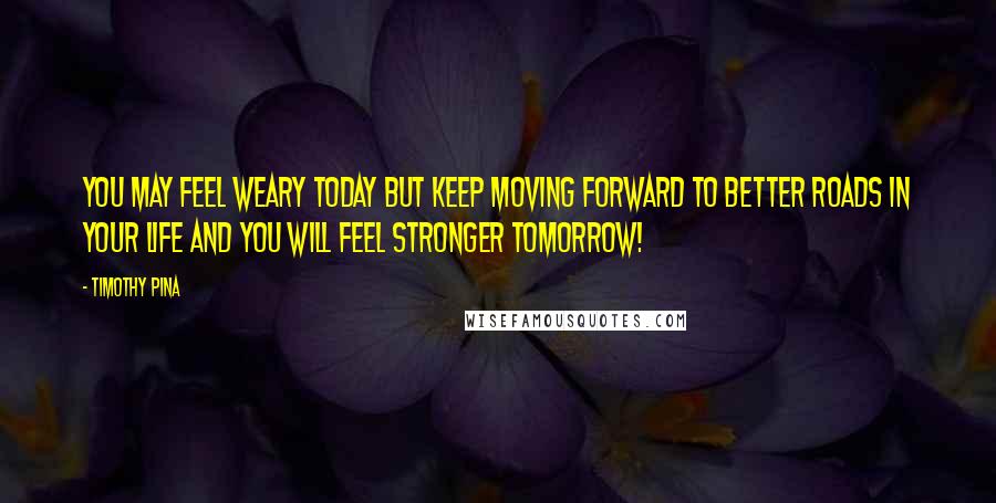 Timothy Pina Quotes: You may feel weary today but keep moving forward to better roads in your life and you will feel stronger tomorrow!