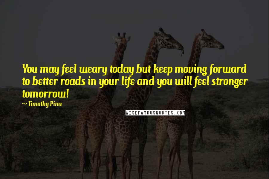 Timothy Pina Quotes: You may feel weary today but keep moving forward to better roads in your life and you will feel stronger tomorrow!