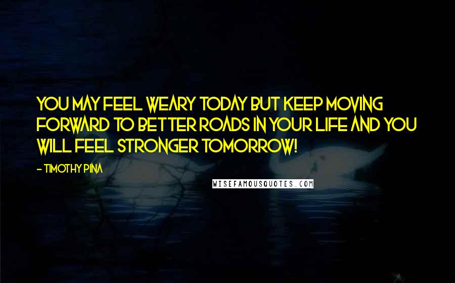 Timothy Pina Quotes: You may feel weary today but keep moving forward to better roads in your life and you will feel stronger tomorrow!