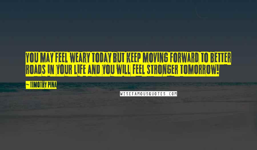 Timothy Pina Quotes: You may feel weary today but keep moving forward to better roads in your life and you will feel stronger tomorrow!