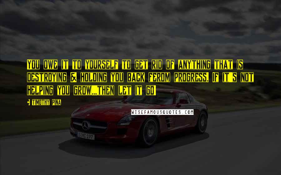 Timothy Pina Quotes: You owe it to yourself to get rid of anything that is destroying & holding you back ferom progress. If it's not helping you grow...then let it go!