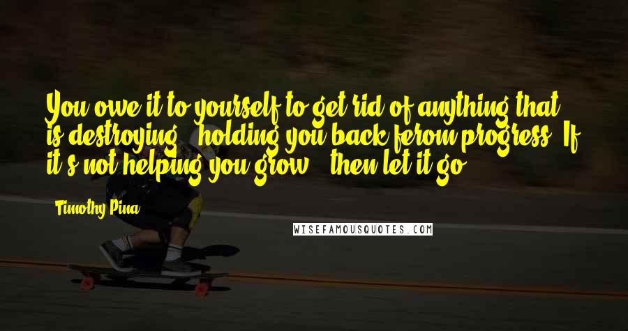 Timothy Pina Quotes: You owe it to yourself to get rid of anything that is destroying & holding you back ferom progress. If it's not helping you grow...then let it go!