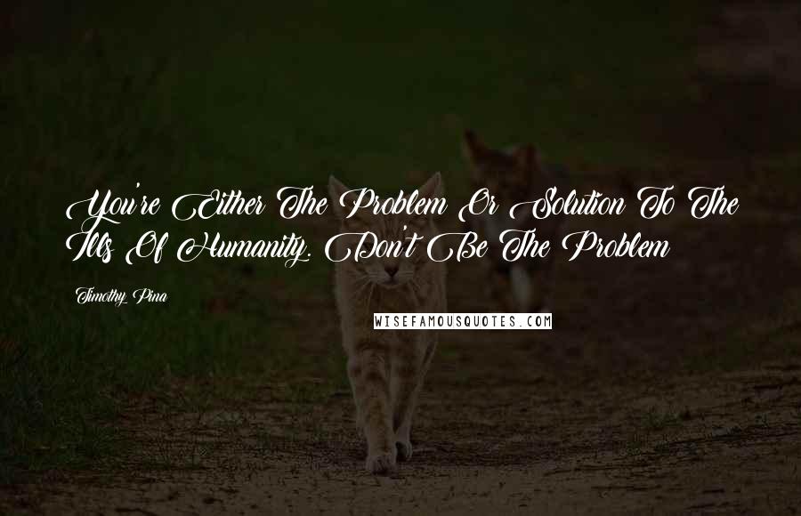 Timothy Pina Quotes: You're Either The Problem Or Solution To The Ills Of Humanity. Don't Be The Problem!