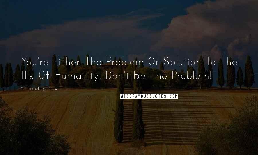 Timothy Pina Quotes: You're Either The Problem Or Solution To The Ills Of Humanity. Don't Be The Problem!