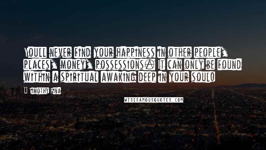 Timothy Pina Quotes: Youll never find your happiness in other people, places, money, possessions. It can only be found within a spiritual awaking deep in your soul!