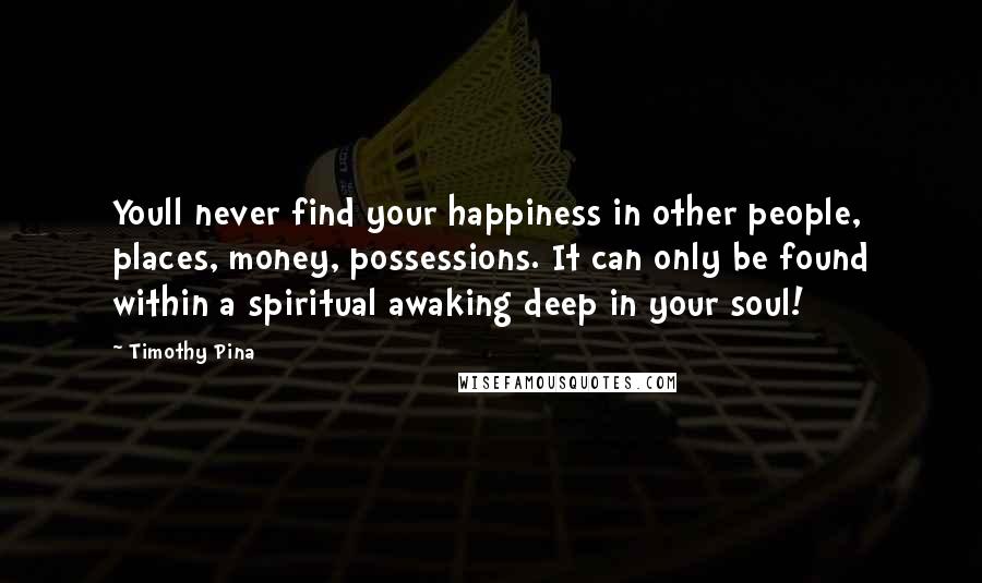Timothy Pina Quotes: Youll never find your happiness in other people, places, money, possessions. It can only be found within a spiritual awaking deep in your soul!