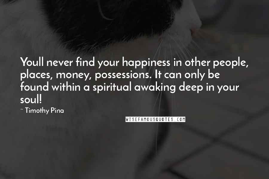 Timothy Pina Quotes: Youll never find your happiness in other people, places, money, possessions. It can only be found within a spiritual awaking deep in your soul!