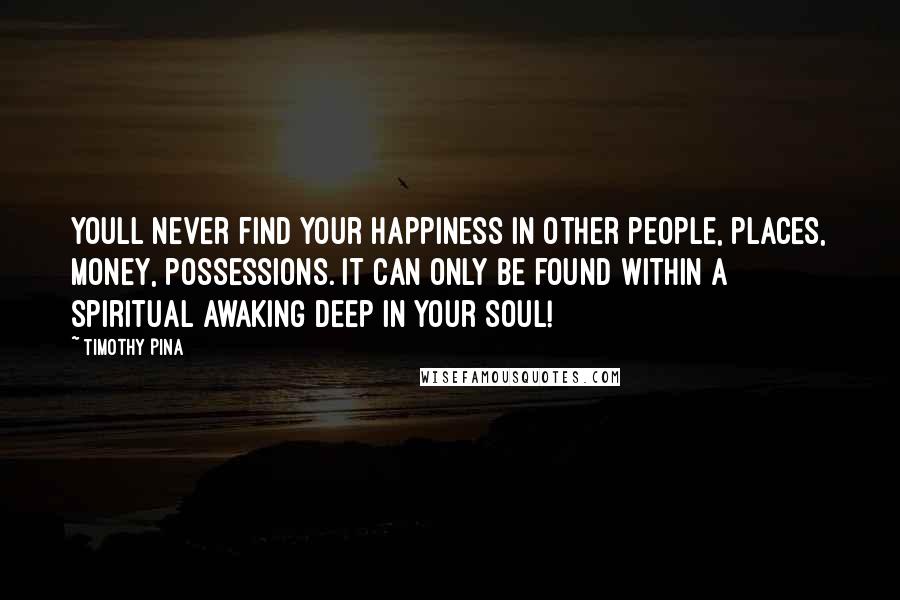 Timothy Pina Quotes: Youll never find your happiness in other people, places, money, possessions. It can only be found within a spiritual awaking deep in your soul!