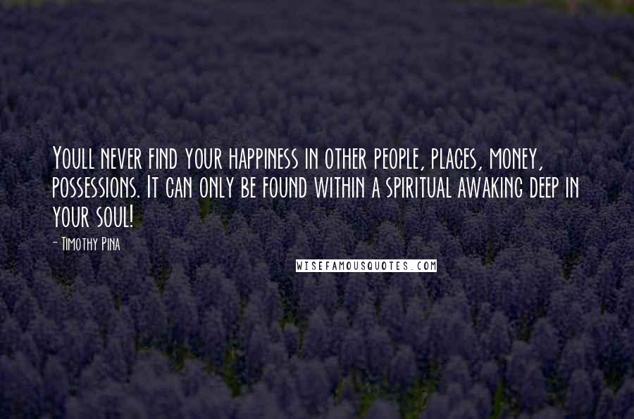 Timothy Pina Quotes: Youll never find your happiness in other people, places, money, possessions. It can only be found within a spiritual awaking deep in your soul!
