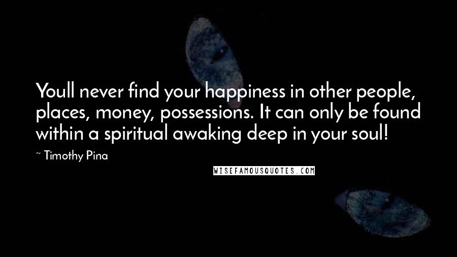 Timothy Pina Quotes: Youll never find your happiness in other people, places, money, possessions. It can only be found within a spiritual awaking deep in your soul!
