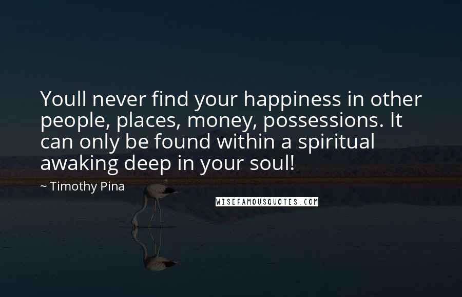 Timothy Pina Quotes: Youll never find your happiness in other people, places, money, possessions. It can only be found within a spiritual awaking deep in your soul!