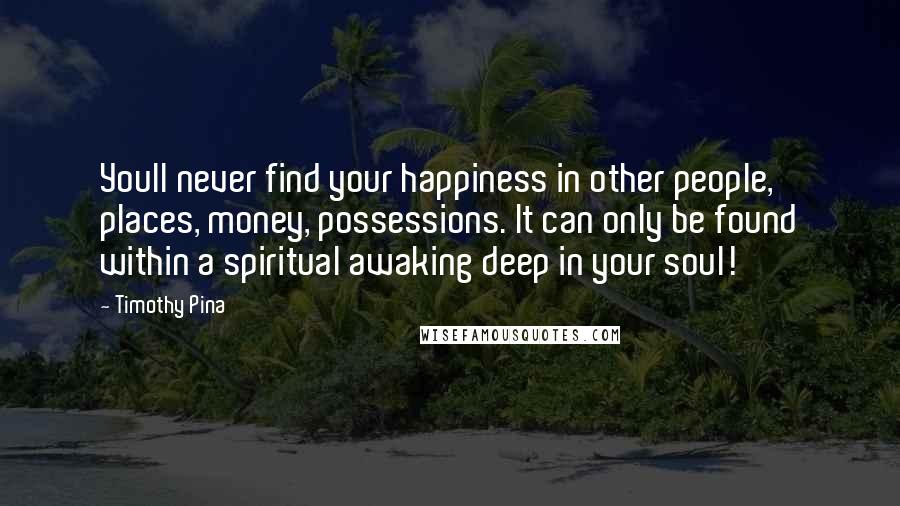 Timothy Pina Quotes: Youll never find your happiness in other people, places, money, possessions. It can only be found within a spiritual awaking deep in your soul!