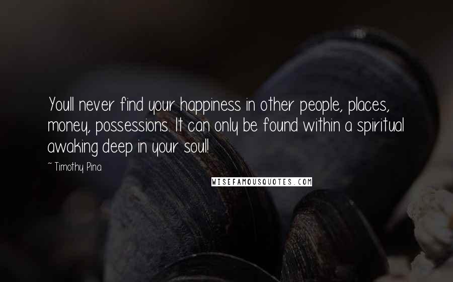 Timothy Pina Quotes: Youll never find your happiness in other people, places, money, possessions. It can only be found within a spiritual awaking deep in your soul!