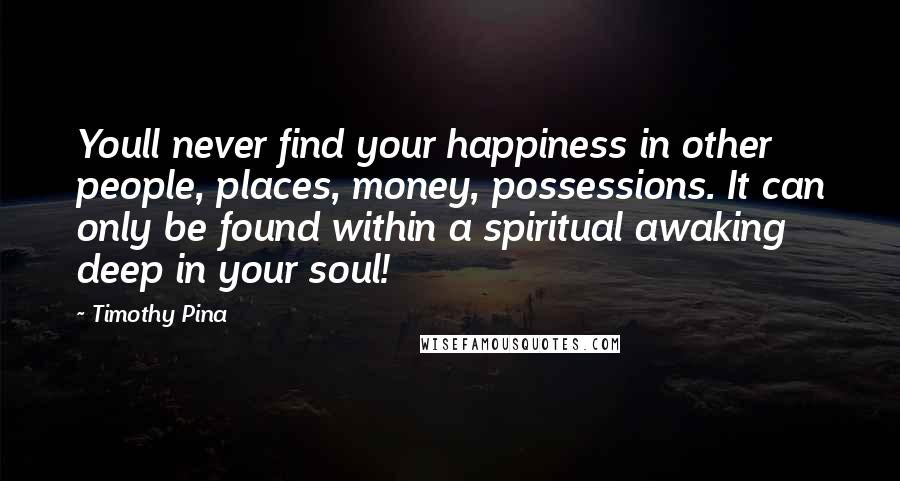 Timothy Pina Quotes: Youll never find your happiness in other people, places, money, possessions. It can only be found within a spiritual awaking deep in your soul!