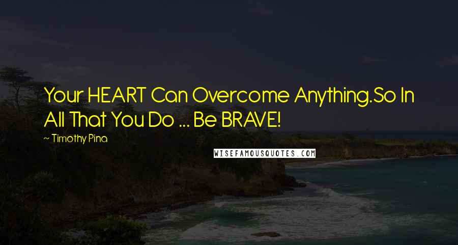 Timothy Pina Quotes: Your HEART Can Overcome Anything.So In All That You Do ... Be BRAVE!