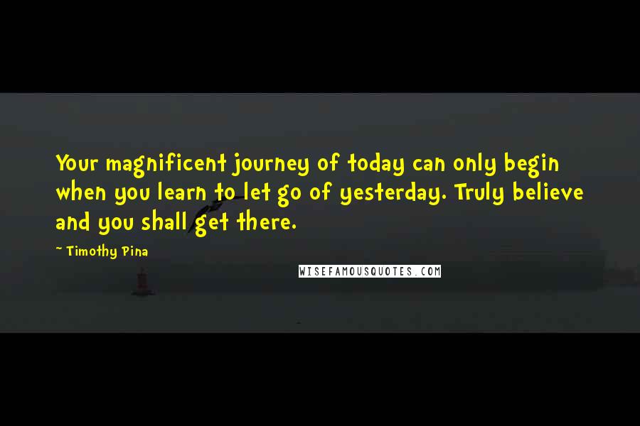 Timothy Pina Quotes: Your magnificent journey of today can only begin when you learn to let go of yesterday. Truly believe and you shall get there.