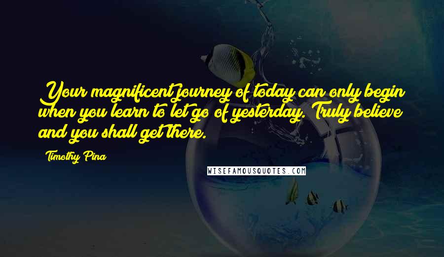 Timothy Pina Quotes: Your magnificent journey of today can only begin when you learn to let go of yesterday. Truly believe and you shall get there.