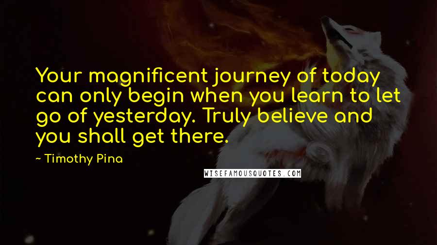 Timothy Pina Quotes: Your magnificent journey of today can only begin when you learn to let go of yesterday. Truly believe and you shall get there.