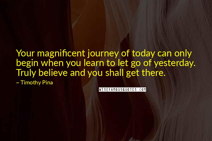 Timothy Pina Quotes: Your magnificent journey of today can only begin when you learn to let go of yesterday. Truly believe and you shall get there.