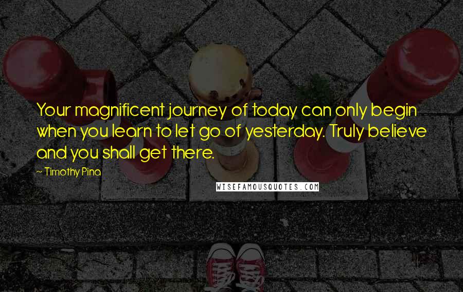 Timothy Pina Quotes: Your magnificent journey of today can only begin when you learn to let go of yesterday. Truly believe and you shall get there.