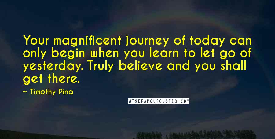 Timothy Pina Quotes: Your magnificent journey of today can only begin when you learn to let go of yesterday. Truly believe and you shall get there.