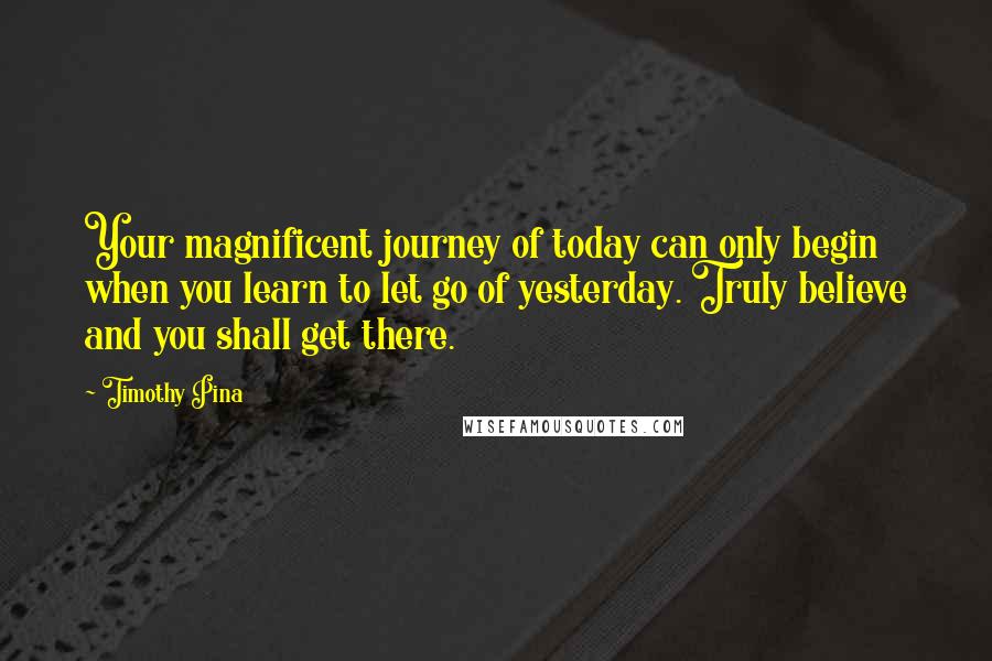 Timothy Pina Quotes: Your magnificent journey of today can only begin when you learn to let go of yesterday. Truly believe and you shall get there.