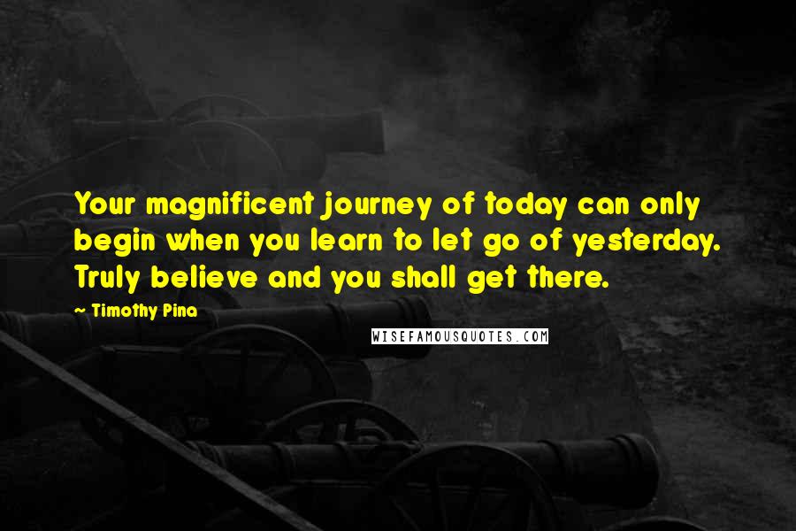 Timothy Pina Quotes: Your magnificent journey of today can only begin when you learn to let go of yesterday. Truly believe and you shall get there.