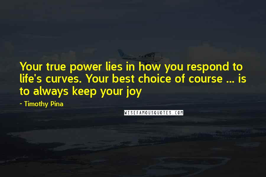 Timothy Pina Quotes: Your true power lies in how you respond to life's curves. Your best choice of course ... is to always keep your joy