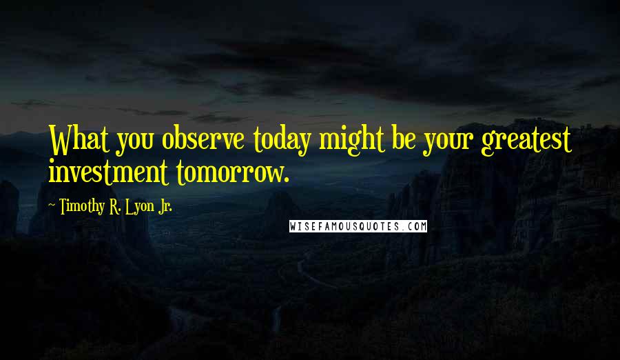 Timothy R. Lyon Jr. Quotes: What you observe today might be your greatest investment tomorrow.