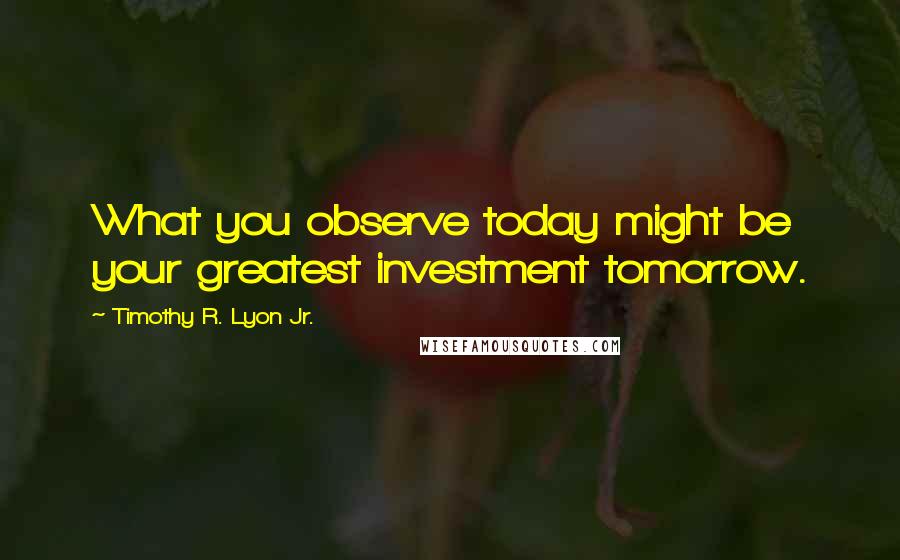 Timothy R. Lyon Jr. Quotes: What you observe today might be your greatest investment tomorrow.