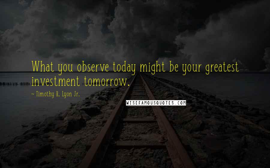 Timothy R. Lyon Jr. Quotes: What you observe today might be your greatest investment tomorrow.