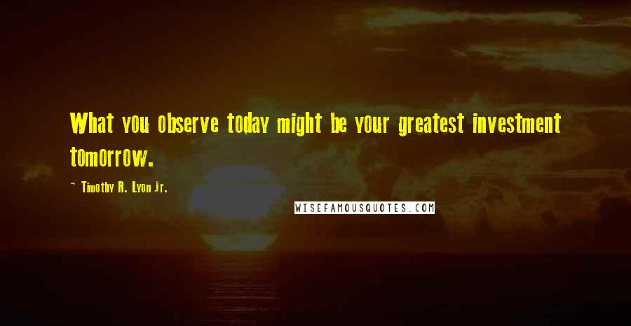 Timothy R. Lyon Jr. Quotes: What you observe today might be your greatest investment tomorrow.