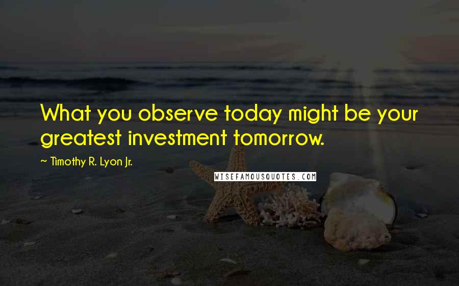 Timothy R. Lyon Jr. Quotes: What you observe today might be your greatest investment tomorrow.