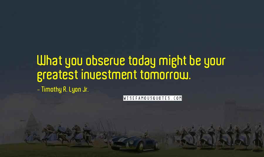 Timothy R. Lyon Jr. Quotes: What you observe today might be your greatest investment tomorrow.