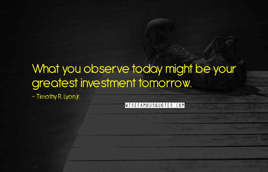 Timothy R. Lyon Jr. Quotes: What you observe today might be your greatest investment tomorrow.