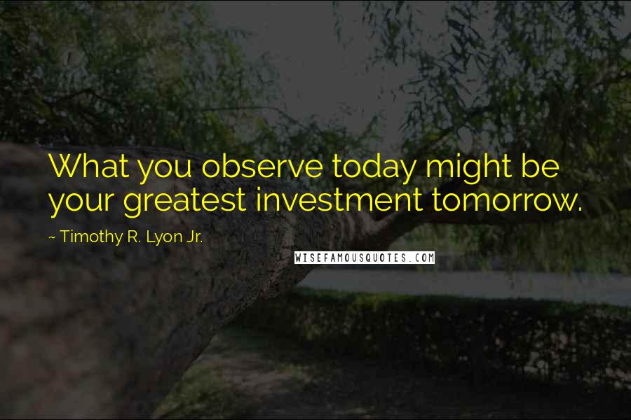 Timothy R. Lyon Jr. Quotes: What you observe today might be your greatest investment tomorrow.