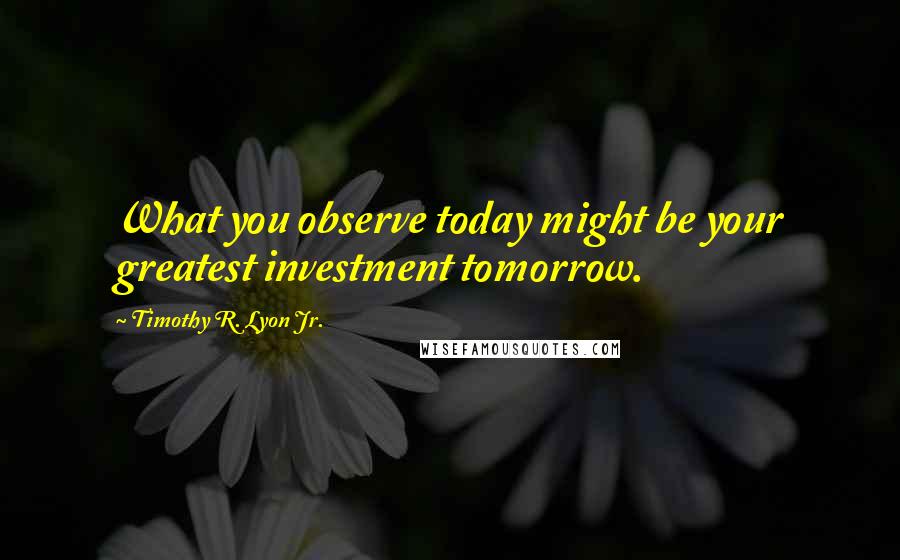 Timothy R. Lyon Jr. Quotes: What you observe today might be your greatest investment tomorrow.