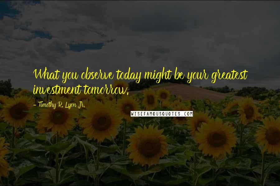 Timothy R. Lyon Jr. Quotes: What you observe today might be your greatest investment tomorrow.