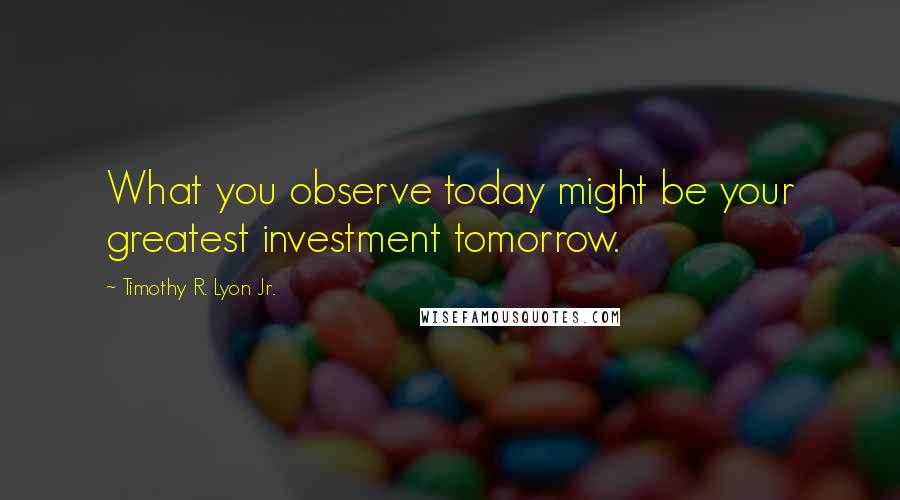 Timothy R. Lyon Jr. Quotes: What you observe today might be your greatest investment tomorrow.