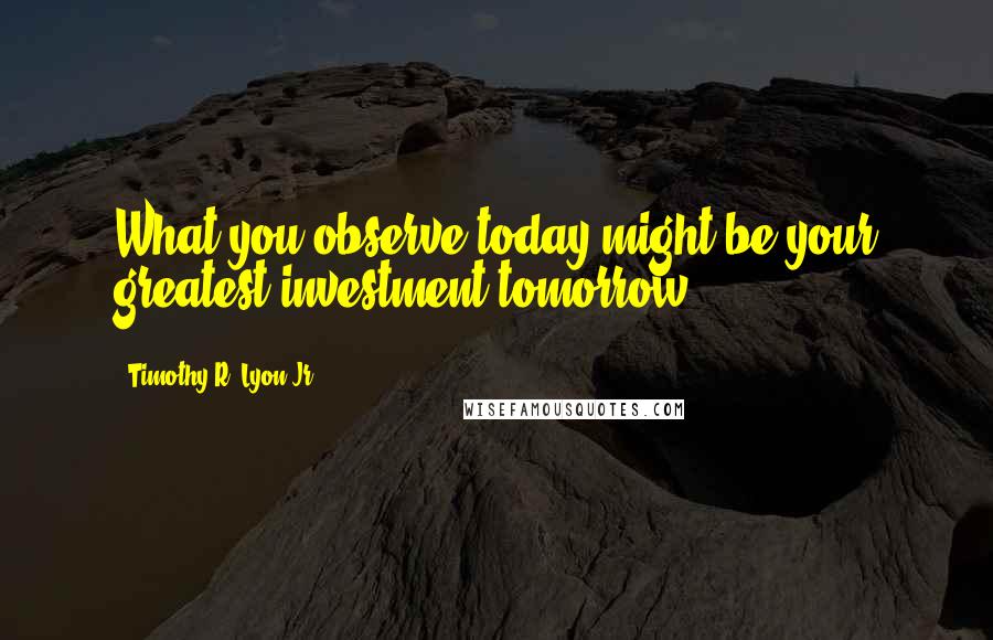 Timothy R. Lyon Jr. Quotes: What you observe today might be your greatest investment tomorrow.