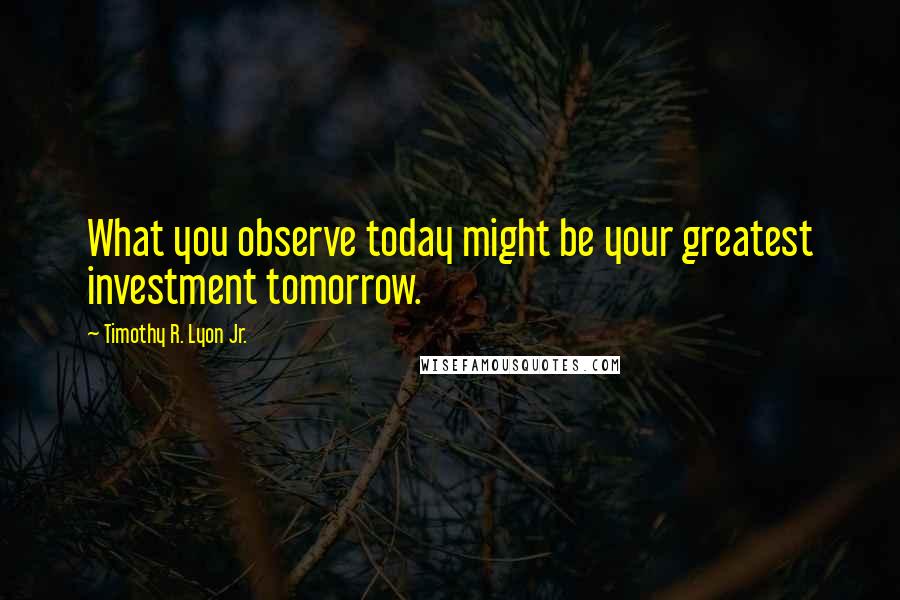 Timothy R. Lyon Jr. Quotes: What you observe today might be your greatest investment tomorrow.