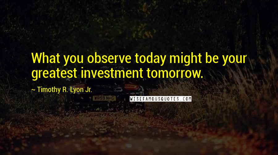 Timothy R. Lyon Jr. Quotes: What you observe today might be your greatest investment tomorrow.