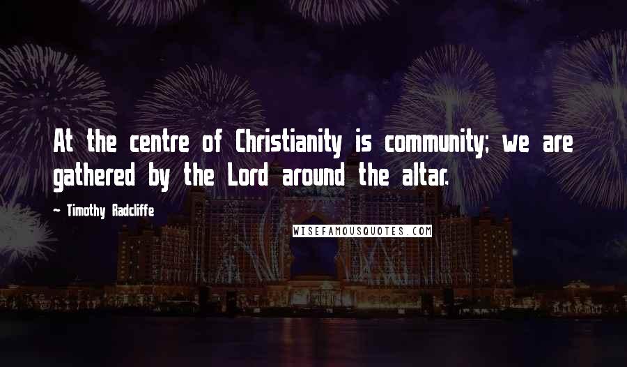 Timothy Radcliffe Quotes: At the centre of Christianity is community; we are gathered by the Lord around the altar.