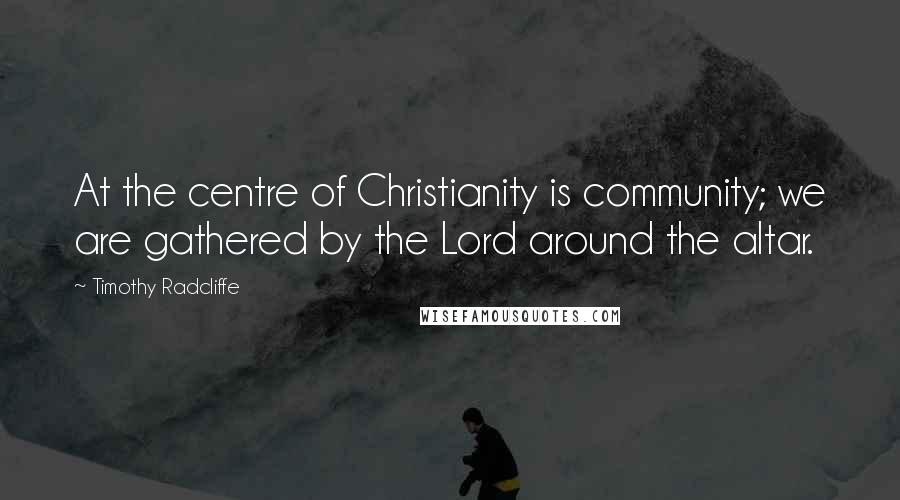 Timothy Radcliffe Quotes: At the centre of Christianity is community; we are gathered by the Lord around the altar.