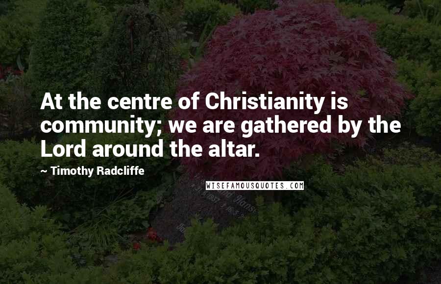 Timothy Radcliffe Quotes: At the centre of Christianity is community; we are gathered by the Lord around the altar.