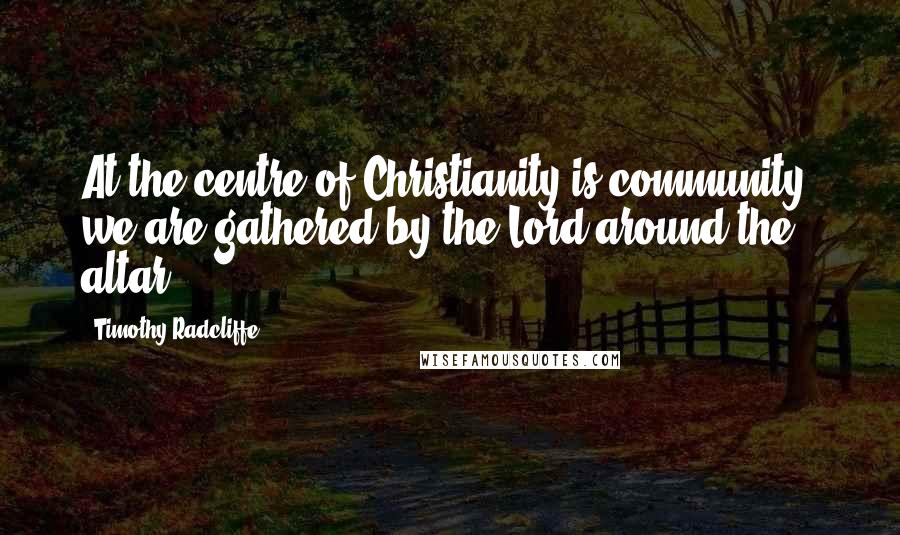 Timothy Radcliffe Quotes: At the centre of Christianity is community; we are gathered by the Lord around the altar.