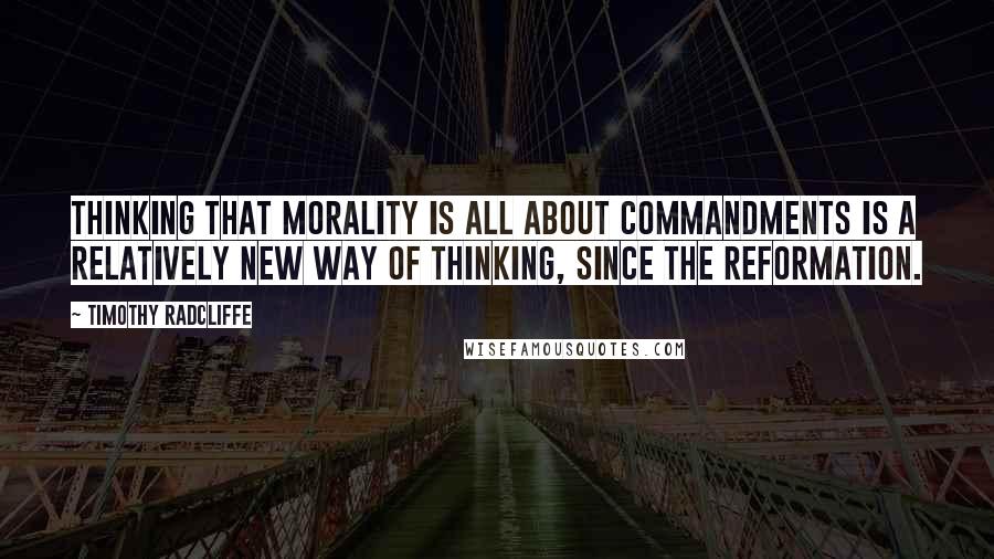 Timothy Radcliffe Quotes: Thinking that morality is all about commandments is a relatively new way of thinking, since the Reformation.