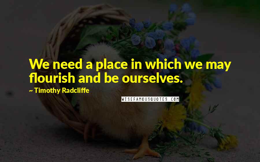 Timothy Radcliffe Quotes: We need a place in which we may flourish and be ourselves.