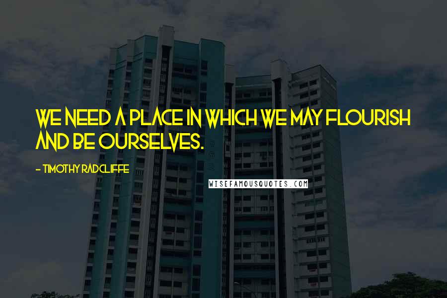 Timothy Radcliffe Quotes: We need a place in which we may flourish and be ourselves.
